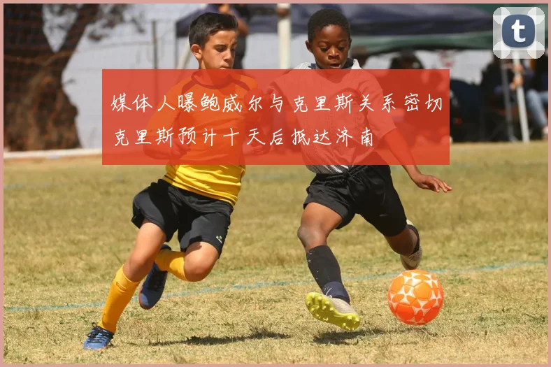媒体人曝鲍威尔与克里斯关系密切克里斯预计十天后抵达济南