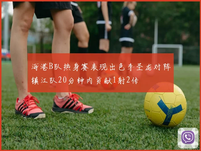 海港B队热身赛表现出色李圣龙对阵镇江队20分钟内贡献1射2传