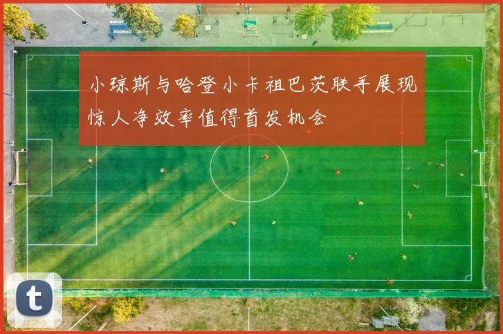 小琼斯与哈登小卡祖巴茨联手展现惊人净效率值得首发机会