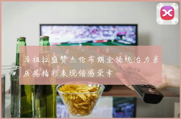 马祖拉盛赞杰伦布朗全场统治力亲历其精彩表现倍感荣幸