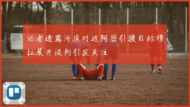 记者透露河床对迈阿密引援目标穆拉展开谈判引发关注