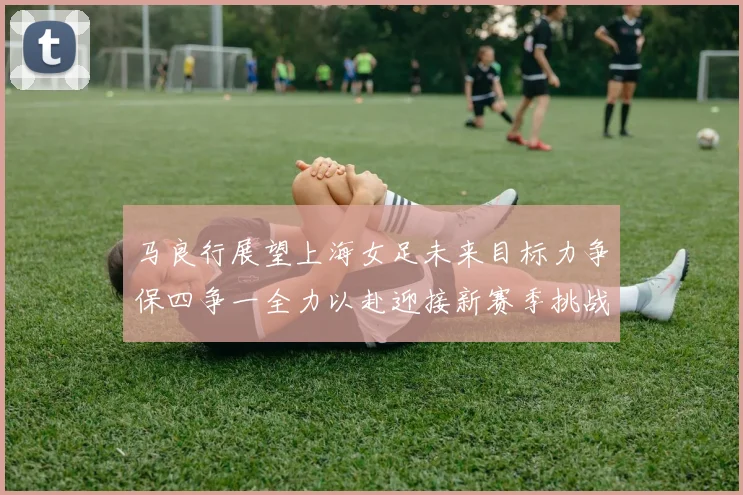 马良行展望上海女足未来目标力争保四争一全力以赴迎接新赛季挑战