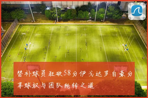 替补球员狂砍58分伊戈达罗自豪分享球权与团队轮转之道