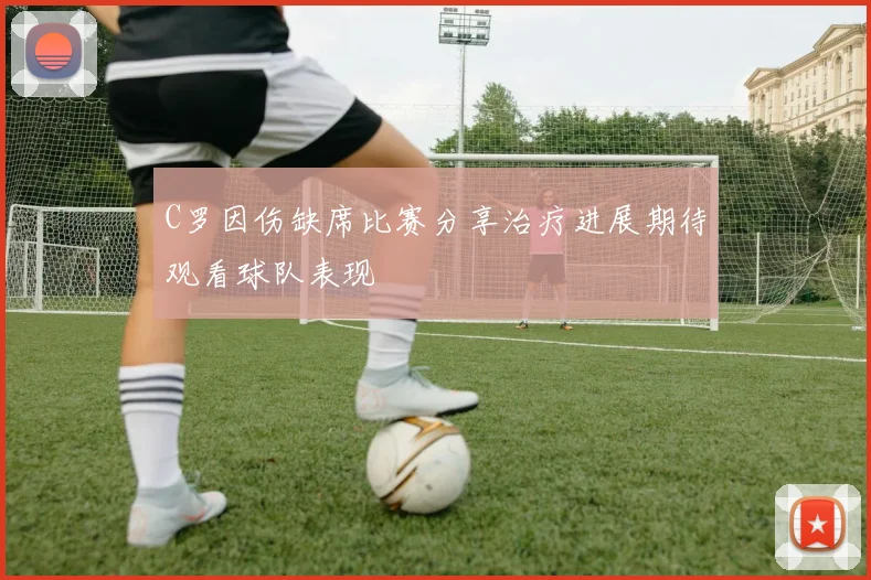 C罗因伤缺席比赛分享治疗进展期待观看球队表现