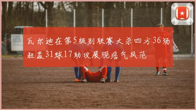 瓦尔迪在第5级别联赛大杀四方36场狂轰31球17助攻展现痞气风范
