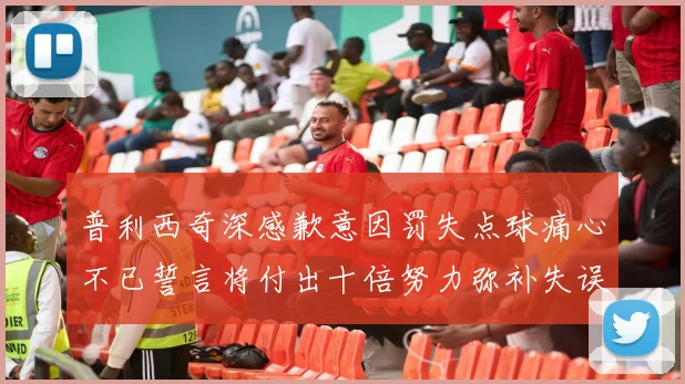 普利西奇深感歉意因罚失点球痛心不已誓言将付出十倍努力弥补失误