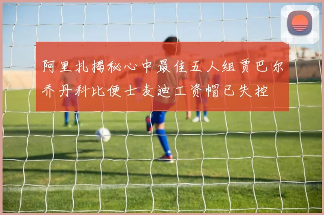 阿里扎揭秘心中最佳五人组贾巴尔乔丹科比便士麦迪工资帽已失控