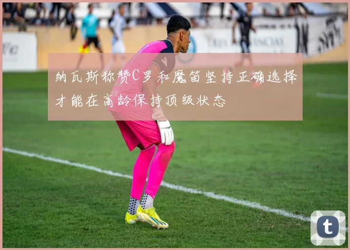 纳瓦斯称赞C罗和魔笛坚持正确选择才能在高龄保持顶级状态