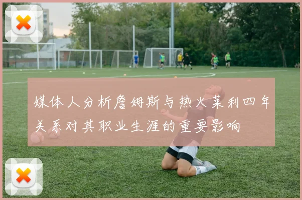 媒体人分析詹姆斯与热火莱利四年关系对其职业生涯的重要影响