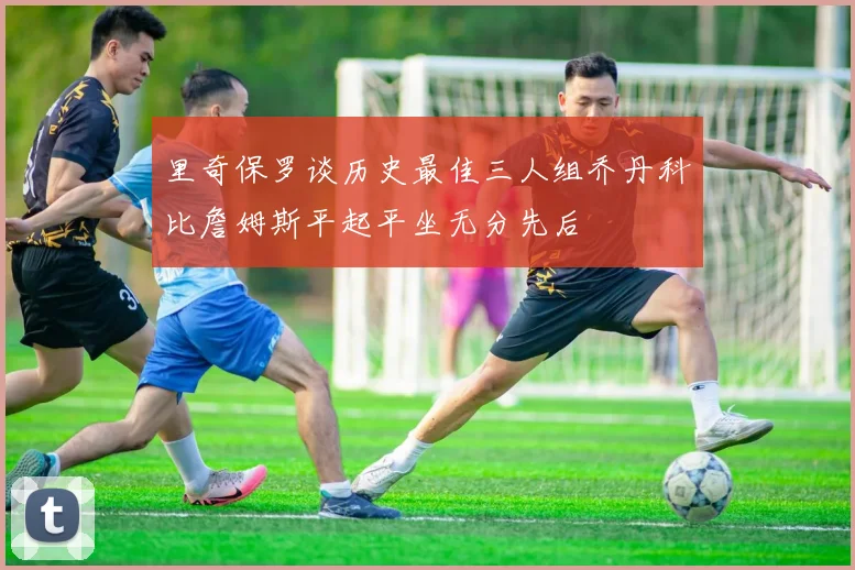 里奇保罗谈历史最佳三人组乔丹科比詹姆斯平起平坐无分先后