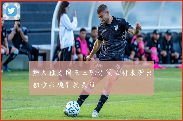热火猛龙国王三队对莫兰特表现出初步兴趣引发关注