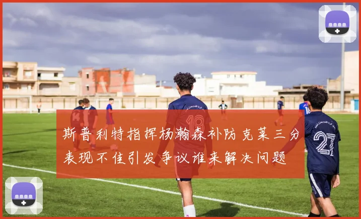 斯普利特指挥杨瀚森补防克莱三分表现不佳引发争议谁来解决问题