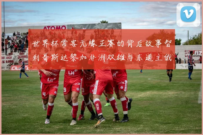世界杯常客无缘正赛的背后故事智利哥斯达黎加非洲双雄与东道主俄罗斯的遗憾