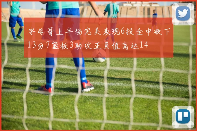 字母哥上半场完美表现6投全中砍下13分7篮板3助攻正负值高达14