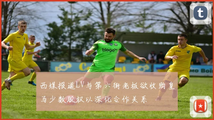 西媒报道LV与第六街老板欲收购皇马少数股权以深化合作关系