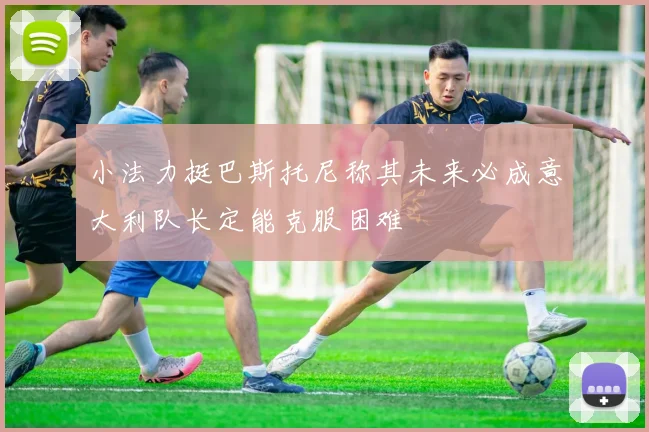 小法力挺巴斯托尼称其未来必成意大利队长定能克服困难