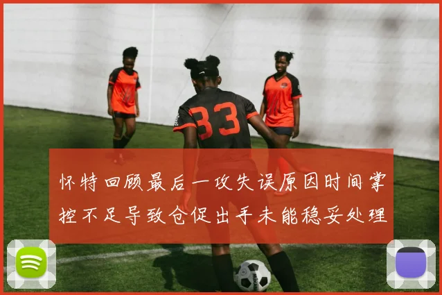怀特回顾最后一攻失误原因时间掌控不足导致仓促出手未能稳妥处理