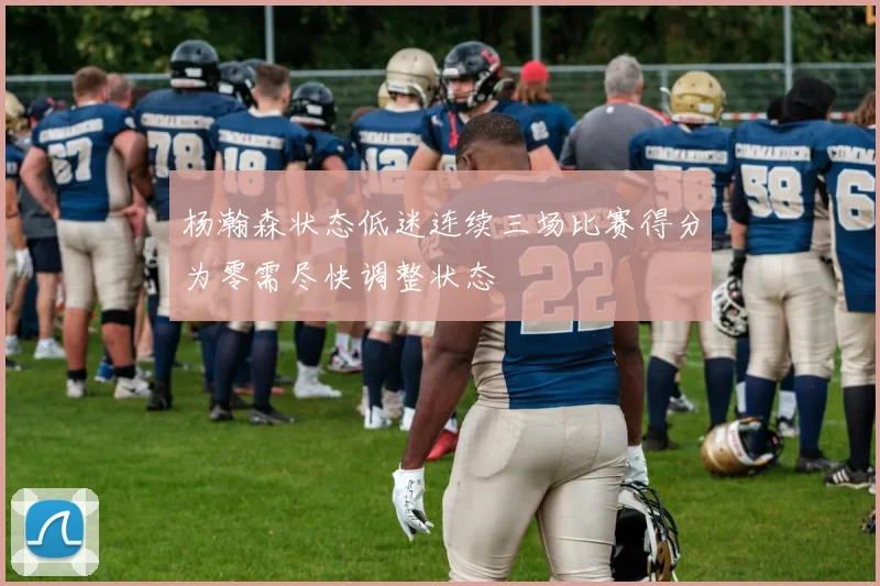 杨瀚森状态低迷连续三场比赛得分为零需尽快调整状态