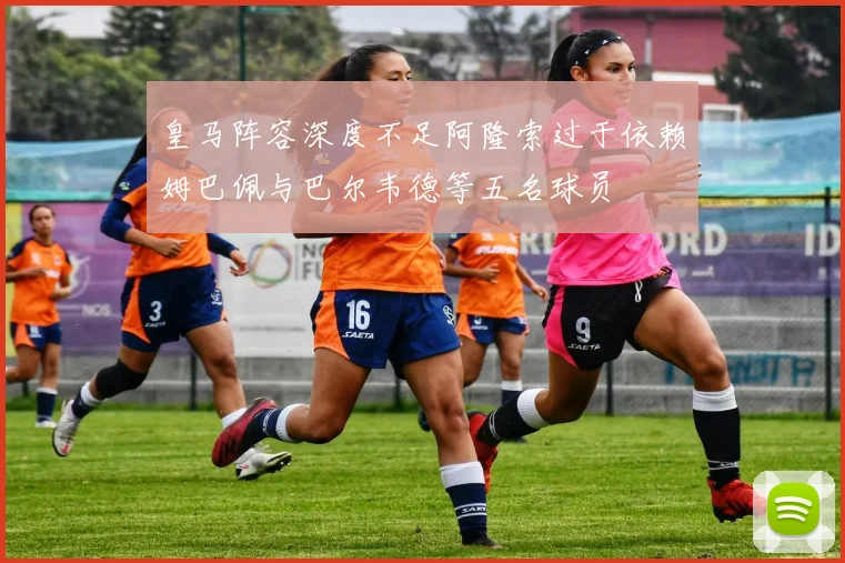 皇马阵容深度不足阿隆索过于依赖姆巴佩与巴尔韦德等五名球员