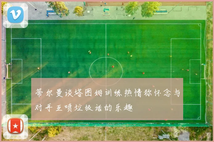 蒂尔曼谈塔图姆训练热情称怀念与对手互喷垃圾话的乐趣