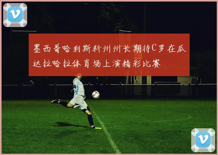墨西哥哈利斯科州州长期待C罗在瓜达拉哈拉体育场上演精彩比赛