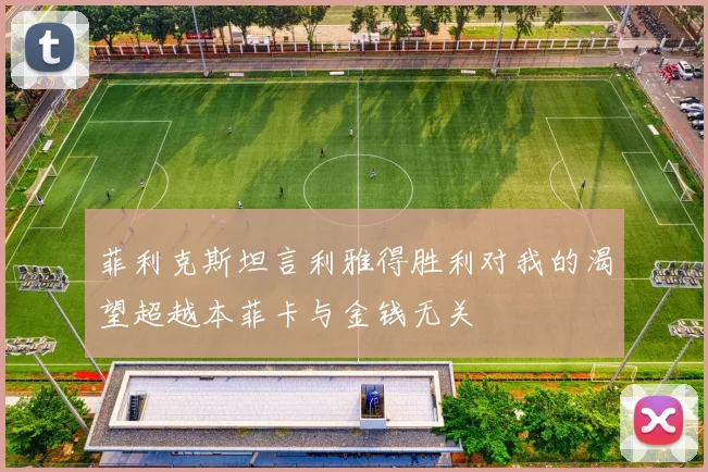 菲利克斯坦言利雅得胜利对我的渴望超越本菲卡与金钱无关