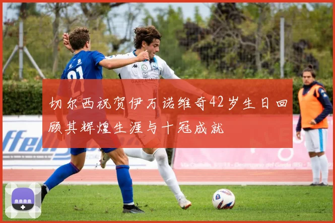切尔西祝贺伊万诺维奇42岁生日回顾其辉煌生涯与十冠成就