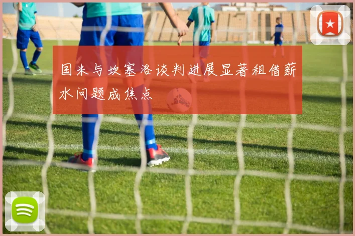 国米与坎塞洛谈判进展显著租借薪水问题成焦点