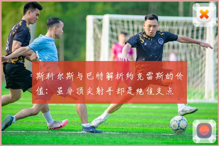 斯科尔斯与巴特解析约克雷斯的价值：虽非顶尖射手却是绝佳支点