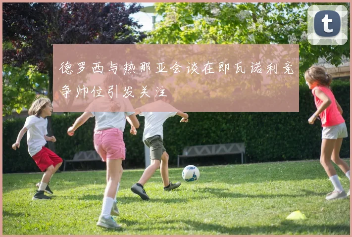 德罗西与热那亚会谈在即瓦诺利竞争帅位引发关注
