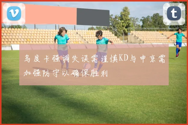 乌度卡强调失误需谨慎KD与申京需加强防守以确保胜利