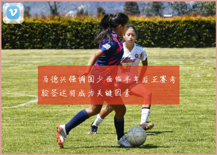 马德兴强调国少面临半年后正赛考验签运将成为关键因素