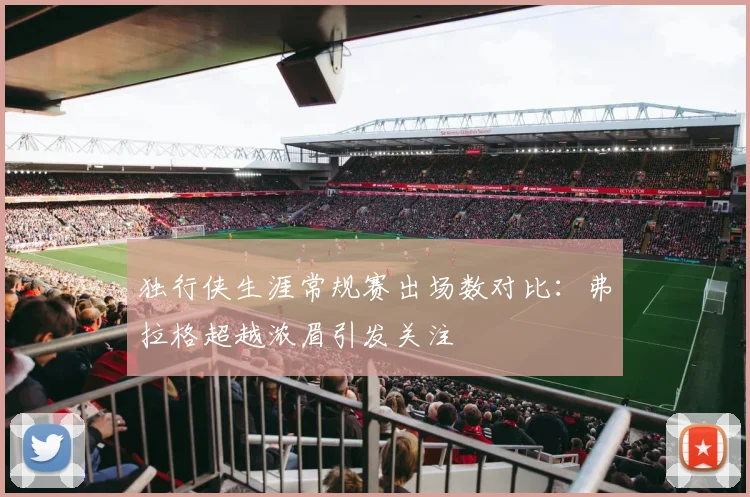 独行侠生涯常规赛出场数对比：弗拉格超越浓眉引发关注